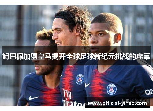 姆巴佩加盟皇马揭开全球足球新纪元挑战的序幕