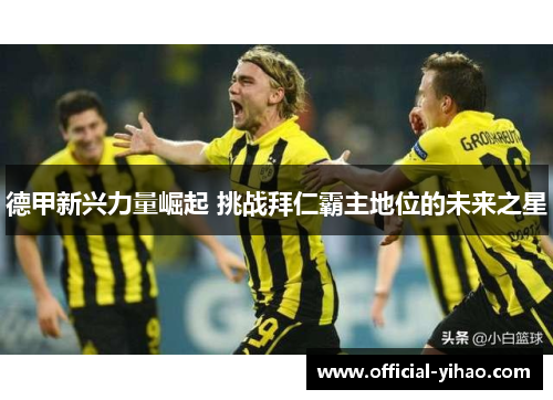 德甲新兴力量崛起 挑战拜仁霸主地位的未来之星