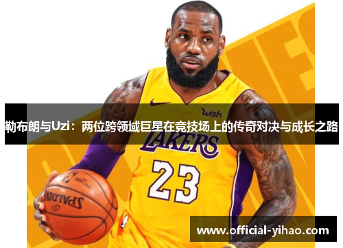 勒布朗与Uzi：两位跨领域巨星在竞技场上的传奇对决与成长之路