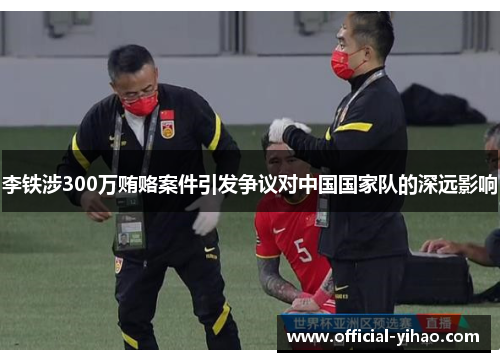 李铁涉300万贿赂案件引发争议对中国国家队的深远影响