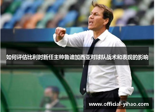 如何评估比利时新任主帅鲁迪加西亚对球队战术和表现的影响