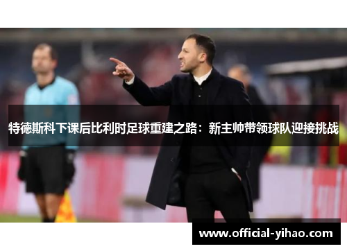 特德斯科下课后比利时足球重建之路：新主帅带领球队迎接挑战