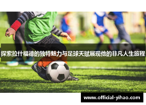 探索拉什福德的独特魅力与足球天赋展现他的非凡人生旅程